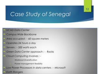 Case Study of Senegal
 UCAD Data Center
 Campus Wide Backbone
 Area occupied : - 60 square meters
 Operates 24 hours a day
 Servers : - 500 watts each
 Green Data Center approach : - Racks
 Cloud Computing involves : -
1. Workload Diversification
2. Power management flexibility
 Low Power Processors in data centers : - Microsoft
 Earth Rangers
12
 