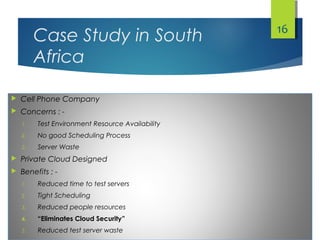 Case Study in South
Africa
 Cell Phone Company
 Concerns : -
1. Test Environment Resource Availability
2. No good Scheduling Process
3. Server Waste
 Private Cloud Designed
 Benefits : -
1. Reduced time to test servers
2. Tight Scheduling
3. Reduced people resources
4. “Eliminates Cloud Security”
5. Reduced test server waste
16
 