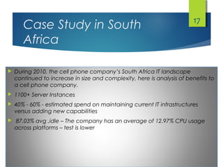 Case Study in South
Africa
 During 2010, the cell phone company’s South Africa IT landscape
continued to increase in size and complexity, here is analysis of benefits to
a cell phone company.
 1100+ Server Instances
 40% - 60% - estimated spend on maintaining current IT infrastructures
versus adding new capabilities
 87.03% avg .idle – The company has an average of 12.97% CPU usage
across platforms – test is lower
17
 