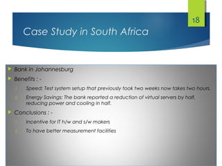 Case Study in South Africa
 Bank in Johannesburg
 Benefits : -
1. Speed: Test system setup that previously took two weeks now takes two hours.
2. Energy Savings: The bank reported a reduction of virtual servers by half,
reducing power and cooling in half.
 Conclusions : -
1. Incentive for IT h/w and s/w makers
2. To have better measurement facilities
18
 