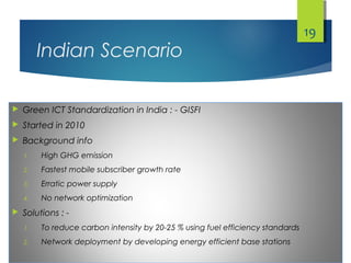 Indian Scenario
 Green ICT Standardization in India : - GISFI
 Started in 2010
 Background info
1. High GHG emission
2. Fastest mobile subscriber growth rate
3. Erratic power supply
4. No network optimization
 Solutions : -
1. To reduce carbon intensity by 20-25 % using fuel efficiency standards
2. Network deployment by developing energy efficient base stations
19
 