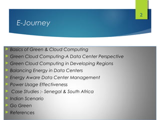 E-Journey
 Basics of Green & Cloud Computing
 Green Cloud Computing-A Data Center Perspective
 Green Cloud Computing in Developing Regions
 Balancing Energy in Data Centers
 Energy Aware Data Center Management
 Power Usage Effectiveness
 Case Studies :- Senegal & South Africa
 Indian Scenario
 Go Green
 References
2
 