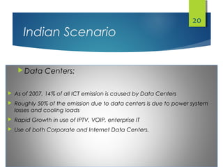 Indian Scenario
 Data Centers:
 As of 2007, 14% of all ICT emission is caused by Data Centers
 Roughly 50% of the emission due to data centers is due to power system
losses and cooling loads
 Rapid Growth in use of IPTV, VOIP, enterprise IT
 Use of both Corporate and Internet Data Centers.
20
 