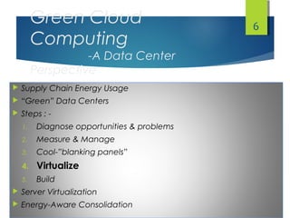 Green Cloud
Computing
-A Data Center
Perspective
 Supply Chain Energy Usage
 “Green” Data Centers
 Steps : -
1. Diagnose opportunities & problems
2. Measure & Manage
3. Cool-”blanking panels”
4. Virtualize
5. Build
 Server Virtualization
 Energy-Aware Consolidation
6
 