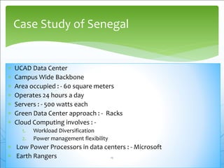  UCAD Data Center
 Campus Wide Backbone
 Area occupied : - 60 square meters
 Operates 24 hours a day
 Servers : - 500 watts each
 Green Data Center approach : - Racks
 Cloud Computing involves : -
1. Workload Diversification
2. Power management flexibility
 Low Power Processors in data centers : - Microsoft
 Earth Rangers
Case Study of Senegal
12
 