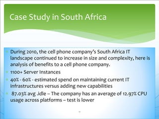  During 2010, the cell phone company’s South Africa IT
landscape continued to increase in size and complexity, here is
analysis of benefits to a cell phone company.
 1100+ Server Instances
 40% - 60% - estimated spend on maintaining current IT
infrastructures versus adding new capabilities
 87.03% avg .idle – The company has an average of 12.97% CPU
usage across platforms – test is lower
Case Study in South Africa
17
 
