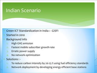  Green ICT Standardization in India : - GISFI
 Started in 2010
 Background info
1. High GHG emission
2. Fastest mobile subscriber growth rate
3. Erratic power supply
4. No network optimization
 Solutions : -
1. To reduce carbon intensity by 20-25 % using fuel efficiency standards
2. Network deployment by developing energy efficient base stations
Indian Scenario
19
 