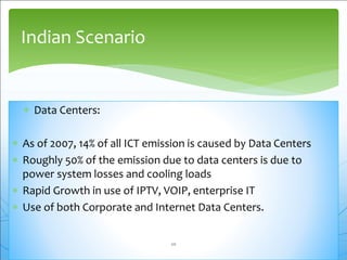  Data Centers:
 As of 2007, 14% of all ICT emission is caused by Data Centers
 Roughly 50% of the emission due to data centers is due to
power system losses and cooling loads
 Rapid Growth in use of IPTV, VOIP, enterprise IT
 Use of both Corporate and Internet Data Centers.
Indian Scenario
20
 