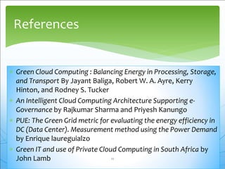  Green Cloud Computing : Balancing Energy in Processing, Storage,
and Transport By Jayant Baliga, Robert W. A. Ayre, Kerry
Hinton, and Rodney S. Tucker
 An Intelligent Cloud Computing Architecture Supporting e-
Governance by Rajkumar Sharma and Priyesh Kanungo
 PUE: The Green Grid metric for evaluating the energy efficiency in
DC (Data Center). Measurement method using the Power Demand
by Enrique laureguialzo
 Green IT and use of Private Cloud Computing in South Africa by
John Lamb
References
22
 