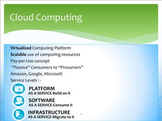  Virtualized Computing Platform
 Scalable use of computing resources
 Pay-per-Use concept
 “Passive” Consumers to “Prosumers”
 Amazon, Google, Microsoft
 Service Levels : -
Cloud Computing
SOFTWARE
AS A SERVICE-Consume it
PLATFORM
AS A SERVICE-Build on it
INFRASTRUCTURE
AS A SERVICE-Migrate to it
4
 