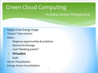  Supply Chain Energy Usage
 “Green” Data Centers
 Steps : -
1. Diagnose opportunities & problems
2. Measure & Manage
3. Cool-”blanking panels”
4. Virtualize
5. Build
 Server Virtualization
 Energy-Aware Consolidation
Green Cloud Computing
-A Data Center Perspective
6
 