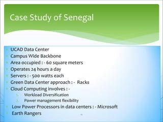  UCAD Data Center
 Campus Wide Backbone
 Area occupied : - 60 square meters
 Operates 24 hours a day
 Servers : - 500 watts each
 Green Data Center approach : - Racks
 Cloud Computing involves : -
1. Workload Diversification
2. Power management flexibility
 Low Power Processors in data centers : - Microsoft
 Earth Rangers
Case Study of Senegal
12
 