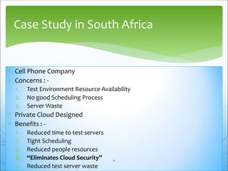  Cell Phone Company
 Concerns : -
1. Test Environment Resource Availability
2. No good Scheduling Process
3. Server Waste
 Private Cloud Designed
 Benefits : -
1. Reduced time to test servers
2. Tight Scheduling
3. Reduced people resources
4. “Eliminates Cloud Security”
5. Reduced test server waste
Case Study in South Africa
16
 