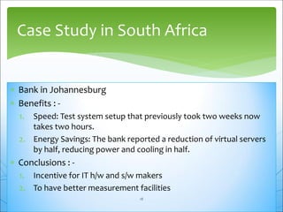  Bank in Johannesburg
 Benefits : -
1. Speed: Test system setup that previously took two weeks now
takes two hours.
2. Energy Savings: The bank reported a reduction of virtual servers
by half, reducing power and cooling in half.
 Conclusions : -
1. Incentive for IT h/w and s/w makers
2. To have better measurement facilities
Case Study in South Africa
18
 