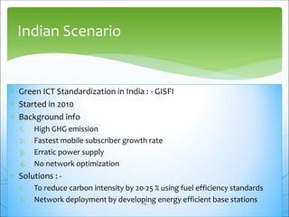  Green ICT Standardization in India : - GISFI
 Started in 2010
 Background info
1. High GHG emission
2. Fastest mobile subscriber growth rate
3. Erratic power supply
4. No network optimization
 Solutions : -
1. To reduce carbon intensity by 20-25 % using fuel efficiency standards
2. Network deployment by developing energy efficient base stations
Indian Scenario
19
 