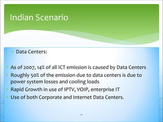  Data Centers:
 As of 2007, 14% of all ICT emission is caused by Data Centers
 Roughly 50% of the emission due to data centers is due to
power system losses and cooling loads
 Rapid Growth in use of IPTV, VOIP, enterprise IT
 Use of both Corporate and Internet Data Centers.
Indian Scenario
20
 