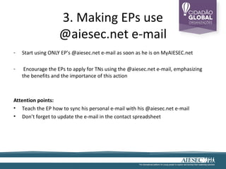 3. Making EPs use
                   @aiesec.net e-mail
-   Start using ONLY EP’s @aiesec.net e-mail as soon as he is on MyAIESEC.net

-    Encourage the EPs to apply for TNs using the @aiesec.net e-mail, emphasizing
    the benefits and the importance of this action



Attention points:
• Teach the EP how to sync his personal e-mail with his @aiesec.net e-mail
• Don’t forget to update the e-mail in the contact spreadsheet
 