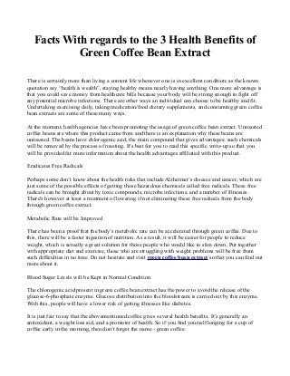 Facts With regards to the 3 Health Benefits of
            Green Coffee Bean Extract

There is certainly more than living a content life whenever one is in excellent condition; as the known
quotation say “health is wealth”, staying healthy means nearly having anything. One more advantage is
that you could save money from healthcare bills because your body will be strong enough to fight off
any potential microbe infections. There are other ways an individual can choose to be healthy and fit.
Undertaking exercising daily, taking medication/food dietary supplements, and consuming green coffee
bean extracts are some of these many ways.

At the moment, health agencies have been promoting the usage of green coffee bean extract. Unroasted
coffee beans are where this product came from and there is an explanation why these beans are
unroasted. The beans have chlorogenic acid, the main compound that gives advantages; such chemicals
will be removed by the process of roasting. It's best for you to read this specific write-up so that you
will be provided far more information about the health advantages affiliated with this product.

Eradicates Free Radicals

Perhaps some don’t know about the health risks that include Alzheimer’s disease and cancer, which are
just some of the possible effects of getting those hazardous chemicals called free radicals. These free
radicals can be brought about by toxic compounds, microbe infections, and a number of illnesses.
There's however at least a treatment of lowering if not eliminating these free radicals from the body
through green coffee extract.

Metabolic Rate will be Improved

There has been a proof that the body’s metabolic rate can be accelerated through green coffee. Due to
this, there will be a faster ingestion of nutrition. As a result, it will be easier for people to reduce
weight, which is actually a great solution for those people who would like to slim down. Put together
with appropriate diet and exercise, those who are struggling with weight problems will be free from
such difficulties in no time. Do not hesitate and visit green coffee bean extract so that you can find out
more about it.

Blood Sugar Levels will be Kept in Normal Condition

The chlorogenic acid present in green coffee bean extract has the power to avoid the release of the
glucose-6-phosphate enzyme. Glucose distribution into the bloodstream is carried out by this enzyme.
With this, people will have a lower risk of getting illnesses like diabetes.

It is just fair to say that the abovementioned coffee gives several health benefits. It’s generally an
antioxidant, a weight loss aid, and a promoter of health. So if you find yourself longing for a cup of
coffee early in the morning, then don’t forget the name - green coffee.
 