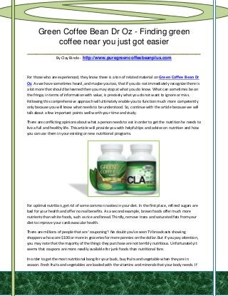 Green Coffee Bean Dr Oz - Finding green
       coffee near you just got easier
______________________________________
                  By Clay Bindo - http://www.puregreencoffeebeanplus.com



For those who are experienced, they know there is a ton of related material on Green Coffee Bean Dr
Oz. As we have sometimes heard, and maybe you too, that if you do not immediately recognize there is
a lot more that should be learned then you may stop at what you do know. What can sometimes be on
the fringe, in terms of information with value, is precisely what you do not want to ignore or miss.
Following this comprehensive approach will ultimately enable you to function much more competently
only because you will know what needs to be understood. So, continue with the article because we will
talk about a few important points well worth your time and study.

There are conflicting opinions about what a person needs to eat in order to get the nutrition he needs to
live a full and healthy life. This article will provide you with helpful tips and advice on nutrition and how
you can use them in your existing or new nutritional programs.




For optimal nutrition, get rid of some common nasties in your diet. In the first place, refined sugars are
bad for your health and offer no real benefits. As a second example, brown foods offer much more
nutrients than white foods, such as rice and bread. Thirdly, remove trans and saturated fats from your
diet to improve your cardiovascular health.

There are millions of people that are 'couponing'! No doubt you've seen TV broadcasts showing
shoppers who score $100 or more in groceries for mere pennies on the dollar. But if you pay attention,
you may note that the majority of the things they purchase are not terribly nutritious. Unfortunately it
seems that coupons are more readily available for junk foods than nutritional fare.

In order to get the most nutritional bang for your buck, buy fruits and vegetable when they are in
season. Fresh fruits and vegetables are loaded with the vitamins and minerals that your body needs. If
 