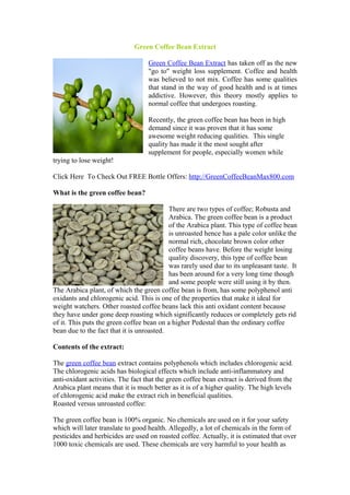 Green Coffee Bean Extract

                                   Green Coffee Bean Extract has taken off as the new
                                   "go to" weight loss supplement. Coffee and health
                                   was believed to not mix. Coffee has some qualities
                                   that stand in the way of good health and is at times
                                   addictive. However, this theory mostly applies to
                                   normal coffee that undergoes roasting.

                                   Recently, the green coffee bean has been in high
                                   demand since it was proven that it has some
                                   awesome weight reducing qualities. This single
                                   quality has made it the most sought after
                                   supplement for people, especially women while
trying to lose weight!

Click Here To Check Out FREE Bottle Offers: http://GreenCoffeeBeanMax800.com

What is the green coffee bean?

                                           There are two types of coffee; Robusta and
                                           Arabica. The green coffee bean is a product
                                           of the Arabica plant. This type of coffee bean
                                           is unroasted hence has a pale color unlike the
                                           normal rich, chocolate brown color other
                                           coffee beans have. Before the weight losing
                                           quality discovery, this type of coffee bean
                                           was rarely used due to its unpleasant taste. It
                                           has been around for a very long time though
                                           and some people were still using it by then.
The Arabica plant, of which the green coffee bean is from, has some polyphenol anti
oxidants and chlorogenic acid. This is one of the properties that make it ideal for
weight watchers. Other roasted coffee beans lack this anti oxidant content because
they have under gone deep roasting which significantly reduces or completely gets rid
of it. This puts the green coffee bean on a higher Pedestal than the ordinary coffee
bean due to the fact that it is unroasted.

Contents of the extract:

The green coffee bean extract contains polyphenols which includes chlorogenic acid.
The chlorogenic acids has biological effects which include anti-inflammatory and
anti-oxidant activities. The fact that the green coffee bean extract is derived from the
Arabica plant means that it is much better as it is of a higher quality. The high levels
of chlorogenic acid make the extract rich in beneficial qualities.
Roasted versus unroasted coffee:

The green coffee bean is 100% organic. No chemicals are used on it for your safety
which will later translate to good health. Allegedly, a lot of chemicals in the form of
pesticides and herbicides are used on roasted coffee. Actually, it is estimated that over
1000 toxic chemicals are used. These chemicals are very harmful to your health as
 