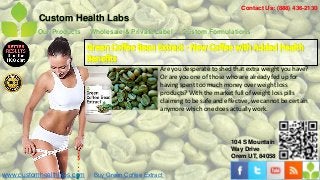 Contact Us: (888) 436-2130
          Custom Health Labs
          Our Products     Wholesale & Private Label       Custom Formulations

                           Green Coffee Bean Extract - New Coffee with Added Health
                           Benefits
                                                   Are you desperate to shed that extra weight you have?
                                                   Or are you one of those who are already fed up for
                                                   having spent too much money over weight loss
                                                   products? With the market full of weight loss pills
                                                   claiming to be safe and effective, we cannot be certain
                                                   anymore which one does actually work.



                                                                             104 S Mountain
                                                                             Way Drive
                                                                             Orem UT, 84058


www.customhealthlabs.com    Buy Green Coffee Extract
 