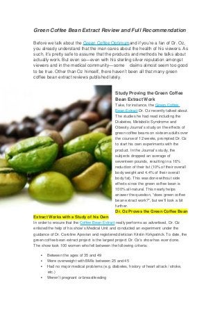 Green Coffee Bean Extract Review and Full Recommendation
Before we talk about the Green Coffee Optimumand if you’re a fan of Dr. Oz, 
you already understand that the man cares about the health of his viewers. As
such, it’s pretty safe to assume that the products and methods he talks about 
actually work. But even so—even with his sterling silver reputation amongst 
viewers and in the medical community—some    claims almost seem too good
to be true. Other than Oz himself, there haven’t been all that many green 
coffee bean extract reviews published lately.
Study Proving the Green Coffee 
Bean Extract Work
Take, for instance, the Green Coffee 
Bean Extract Dr. Oz recently talked about.
The studies he had read including the 
Diabetes, Metabolic Syndrome and 
Obesity Journal’s study on the effects of 
green coffee beans on sixteen adults over
the course of 12 weeks, prompted Dr. Oz 
to start his own experiments with the 
product. In the Journal’s study, the 
subjects dropped an average of 
seventeen pounds, resulting in a 16% 
reduction of their fat (10% of their overall 
body weight and 4.4% of their overall 
body fat). This was done without side 
effects since the green coffee bean is 
100% all­natural. This nearly helps 
answer the question, “does green coffee 
bean extract work?”, but we’ll look a bit 
further.
Dr. Oz Proves the Green Coffee Bean
Extract Works with a Study of his Own
In order to ensure that the Coffee Bean Extract really performs as advertised, Dr. Oz 
enlisted the help of his show’s Medical Unit and conducted an experiment under the 
guidance of Dr. Caroline Apovian and registered dietician Kristin Kirkpatrick. To date, the 
green coffee bean extract project is the largest project Dr. Oz’s show has ever done.
The show took 100 women who fell between the following criteria:
 Between the ages of 35 and 49
 Were overweight with BMIs between 25 and 45
 Had no major medical problems (e.g. diabetes, history of heart attack / stroke, 
etc.)
 Weren’t pregnant or breastfeeding
 