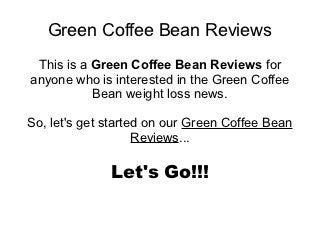 Green Coffee Bean Reviews
 This is a Green Coffee Bean Reviews for
anyone who is interested in the Green Coffee
           Bean weight loss news.

So, let's get started on our Green Coffee Bean
                    Reviews...

              Let's Go!!!
 