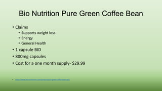 Bio Nutrition Pure Green Coffee Bean 
• Claims 
• Supports weight loss 
• Energy 
• General Health 
• 1 capsule BID 
• 800mg capsules 
• Cost for a one month supply- $29.99 
• https://www.bionutritioninc.com/product/pure-green-coffee-bean-gca/ 
 