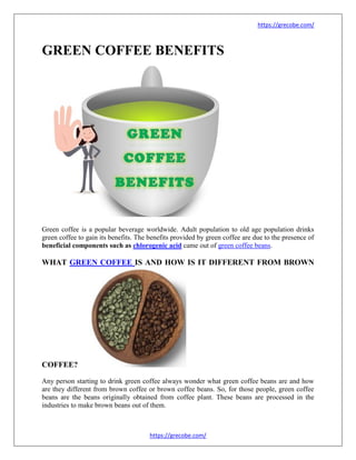 https://grecobe.com/
https://grecobe.com/
GREEN COFFEE BENEFITS
Green coffee is a popular beverage worldwide. Adult population to old age population drinks
green coffee to gain its benefits. The benefits provided by green coffee are due to the presence of
beneficial components such as chlorogenic acid came out of green coffee beans.
WHAT GREEN COFFEE IS AND HOW IS IT DIFFERENT FROM BROWN
COFFEE?
Any person starting to drink green coffee always wonder what green coffee beans are and how
are they different from brown coffee or brown coffee beans. So, for those people, green coffee
beans are the beans originally obtained from coffee plant. These beans are processed in the
industries to make brown beans out of them.
 