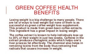 GREEN COFFEE HEALTH
BENEFITS
Losing weight is a big challenge to many people. There
are lot of ways to lose weight but none of them is as
successful as green coffee weight loss supplement.
This product is made from green been coffee extracts.
This ingredient has a great impact in losing weight.
The coffee extract is known to help individuals lose up
to 35% of their weight in just two weeks. Caffeine in the
extract produces chologenic acids which helps one's
liver process fat effectively. The chemical also helps in
removing toxins from the body thus removing free
radicals that causes increase in weight.
 