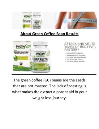 About Green Coffee Bean Results
The green coffee (GC) beans are the seeds
that are not roasted. The lack of roasting is
what makes the extract a potent aid in your
weight loss journey.
 