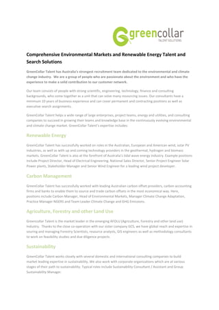 Comprehensive Environmental Markets and Renewable Energy Talent and
Search Solutions
GreenCollar Talent has Australia’s strongest recruitment team dedicated to the environmental and climate
change industry. We are a group of people who are passionate about the environment and who have the
experience to make a solid contribution to our customer network.

Our team consists of people with strong scientific, engineering, technology, finance and consulting
backgrounds, who come together as a unit that can solve many resourcing issues. Our consultants have a
minimum 10 years of business experience and can cover permanent and contracting positions as well as
executive search assignments.

GreenCollar Talent helps a wide range of large enterprises, project teams, energy and utilities, and consulting
companies to succeed in growing their teams and knowledge base in the continuously evolving environmental
and climate change market. GreenCollar Talent’s expertise includes:

Renewable Energy
GreenCollar Talent has successfully worked on roles in the Australian, European and American wind, solar PV
industries, as well as with up and coming technology providers in the geothermal, hydrogen and biomass
markets. GreenCollar Talent is also at the forefront of Australia’s tidal wave energy industry. Example positions
include Project Director, Head of Electrical Engineering, National Sales Director, Senior Project Engineer Solar
Power plants, Stakeholder Manager and Senior Wind Engineer for a leading wind project developer.

Carbon Management
GreenCollar Talent has successfully worked with leading Australian carbon offset providers, carbon accounting
firms and banks to enable them to source and trade carbon offsets in the most economical way. Here,
positions include Carbon Manager, Head of Environmental Markets, Manager Climate Change Adaptation,
Practice Manager NGERS and Team Leader Climate Change and GHG Emissions.

Agriculture, Forestry and other Land Use
Greencollar Talent is the market leader in the emerging AFOLU (Agriculture, Forestry and other land use)
Industry. Thanks to the close co-operation with our sister company GCS, we have global reach and expertise in
souring and managing Forestry Scientists, resource analysts, GIS engineers as well as methodology consultants
to work on feasibility studies and due diligence projects.

Sustainability
GreenCollar Talent works closely with several domestic and international consulting companies to build
market leading expertise in sustainability. We also work with corporate organizations which are at various
stages of their path to sustainability. Typical roles include Sustainability Consultant / Assistant and Group
Sustainability Manager.
 