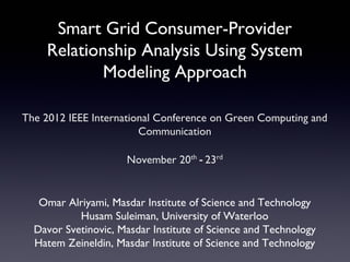 Smart Grid Consumer-Provider
    Relationship Analysis Using System
            Modeling Approach

The 2012 IEEE International Conference on Green Computing and
                        Communication

                     November 20th - 23rd


   Omar Alriyami, Masdar Institute of Science and Technology
           Husam Suleiman, University of Waterloo
  Davor Svetinovic, Masdar Institute of Science and Technology
  Hatem Zeineldin, Masdar Institute of Science and Technology
 