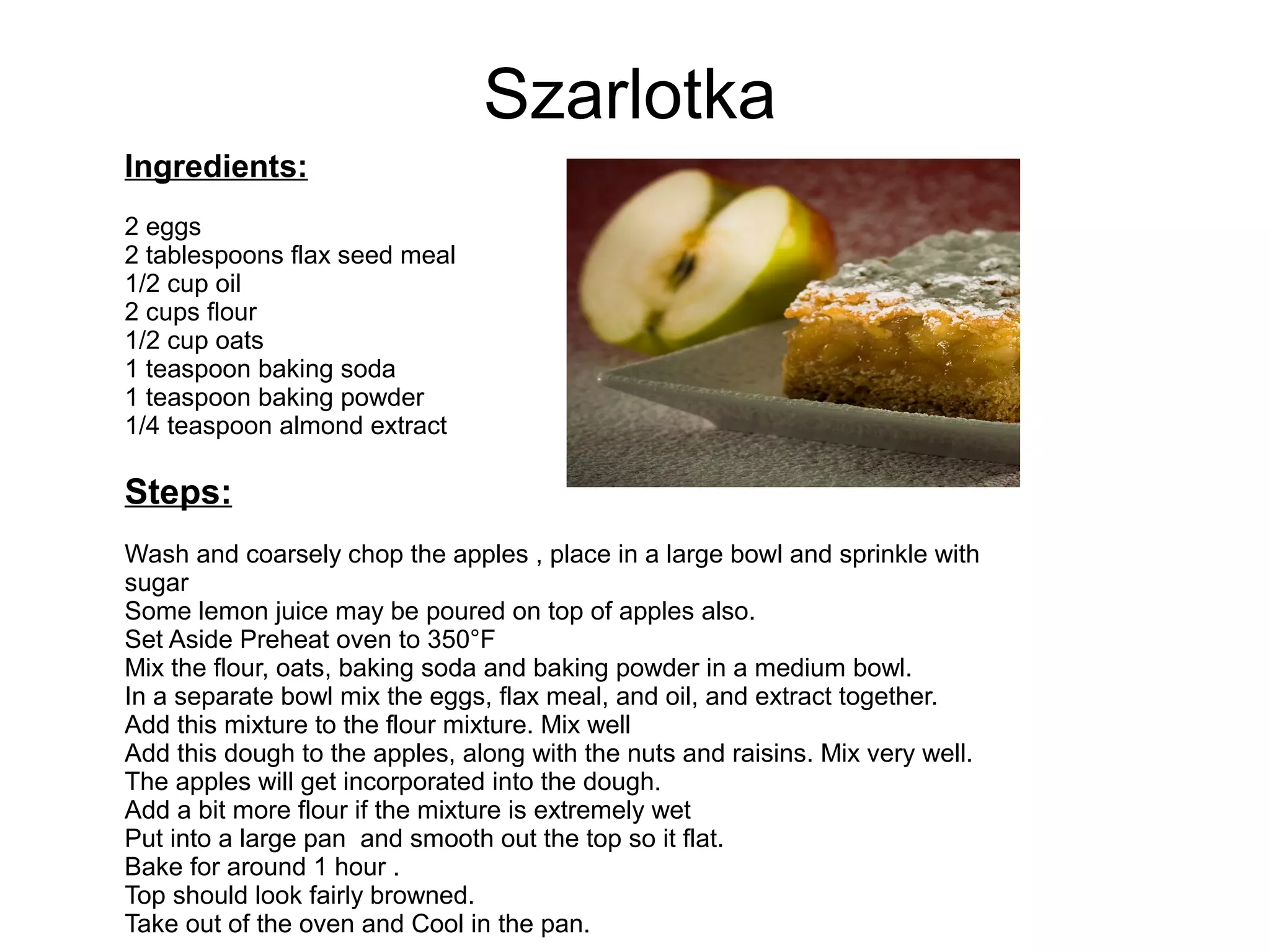 Szarlotka
Ingredients:
2 eggs
2 tablespoons flax seed meal
1/2 cup oil
2 cups flour
1/2 cup oats
1 teaspoon baking soda
1 teaspoon baking powder
1/4 teaspoon almond extract
Steps:
Wash and coarsely chop the apples , place in a large bowl and sprinkle with
sugar
Some lemon juice may be poured on top of apples also.
Set Aside Preheat oven to 350°F
Mix the flour, oats, baking soda and baking powder in a medium bowl.
In a separate bowl mix the eggs, flax meal, and oil, and extract together.
Add this mixture to the flour mixture. Mix well
Add this dough to the apples, along with the nuts and raisins. Mix very well.
The apples will get incorporated into the dough.
Add a bit more flour if the mixture is extremely wet
Put into a large pan and smooth out the top so it flat.
Bake for around 1 hour .
Top should look fairly browned.
Take out of the oven and Cool in the pan.
 