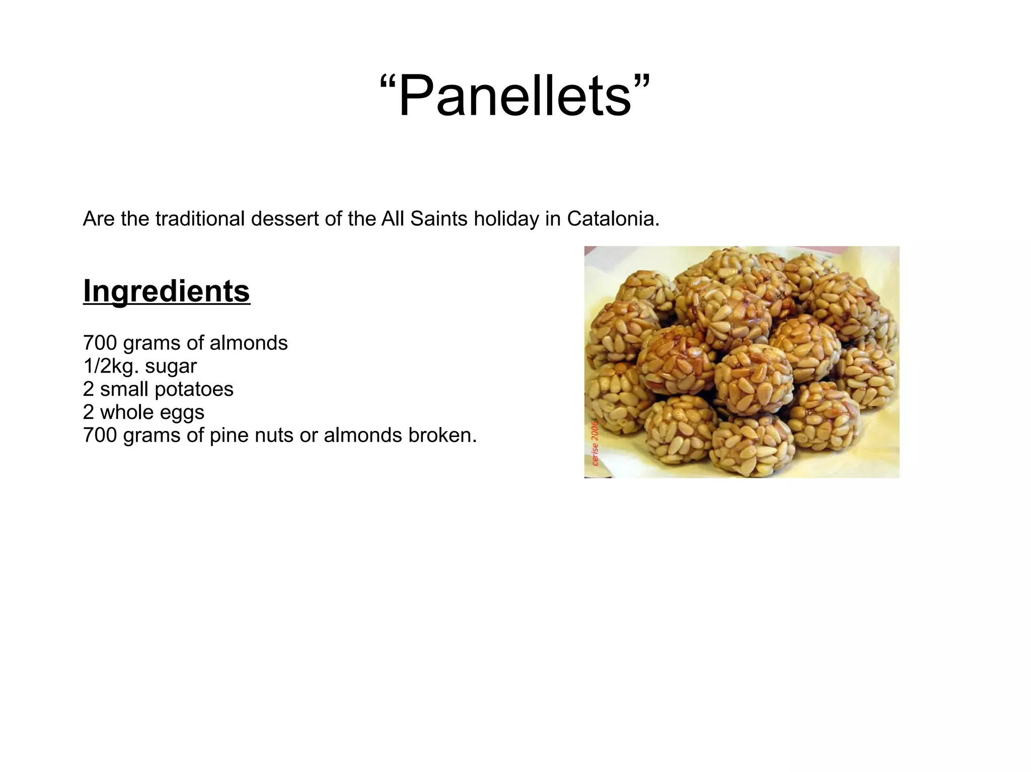 “Panellets”
Are the traditional dessert of the All Saints holiday in Catalonia.
Ingredients
700 grams of almonds
1/2kg. sugar
2 small potatoes
2 whole eggs
700 grams of pine nuts or almonds broken.
 