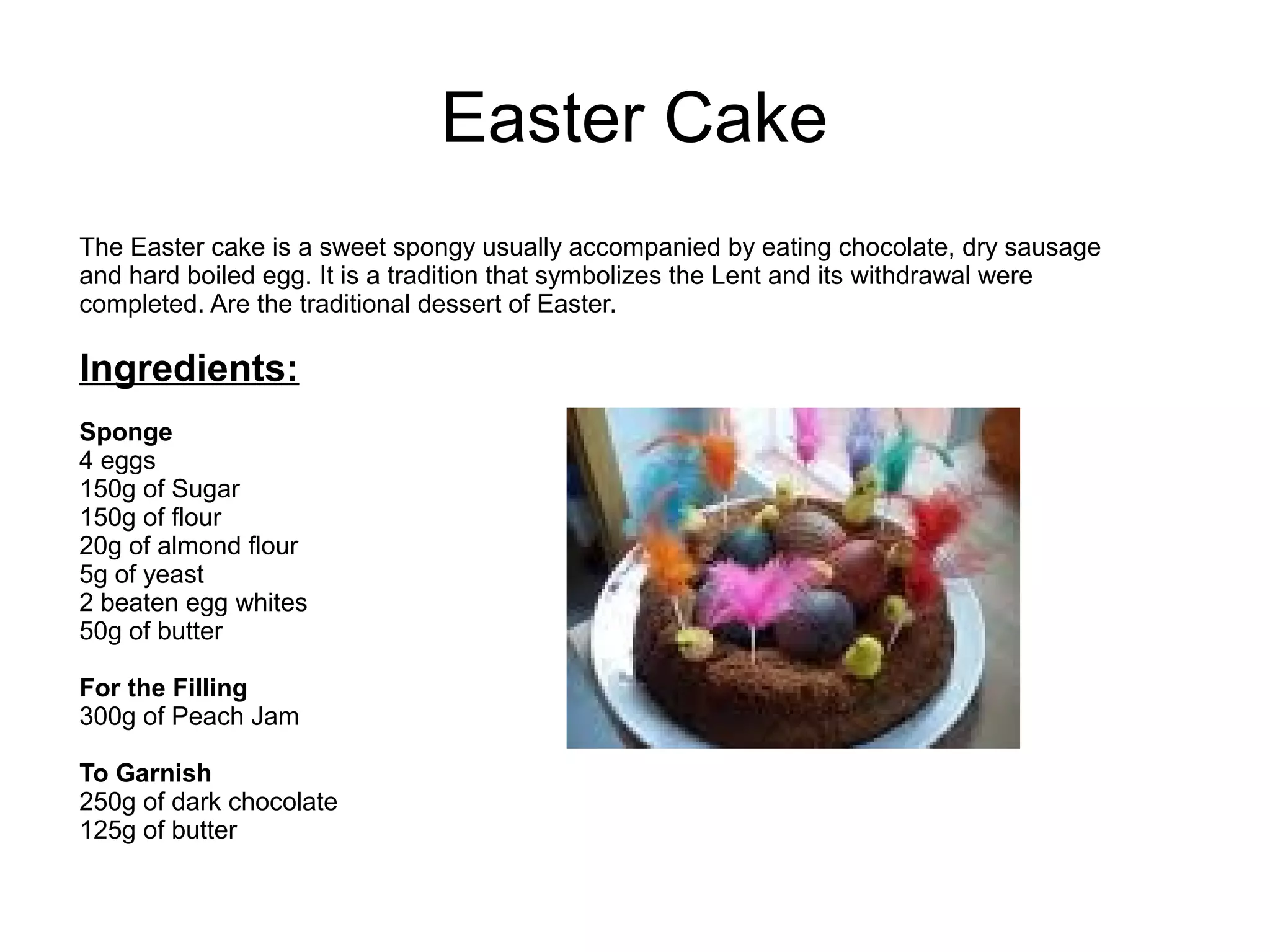 Easter Cake
The Easter cake is a sweet spongy usually accompanied by eating chocolate, dry sausage
and hard boiled egg. It is a tradition that symbolizes the Lent and its withdrawal were
completed. Are the traditional dessert of Easter.
Ingredients:
Sponge
4 eggs
150g of Sugar
150g of flour
20g of almond flour
5g of yeast
2 beaten egg whites
50g of butter
For the Filling
300g of Peach Jam
To Garnish
250g of dark chocolate
125g of butter
 