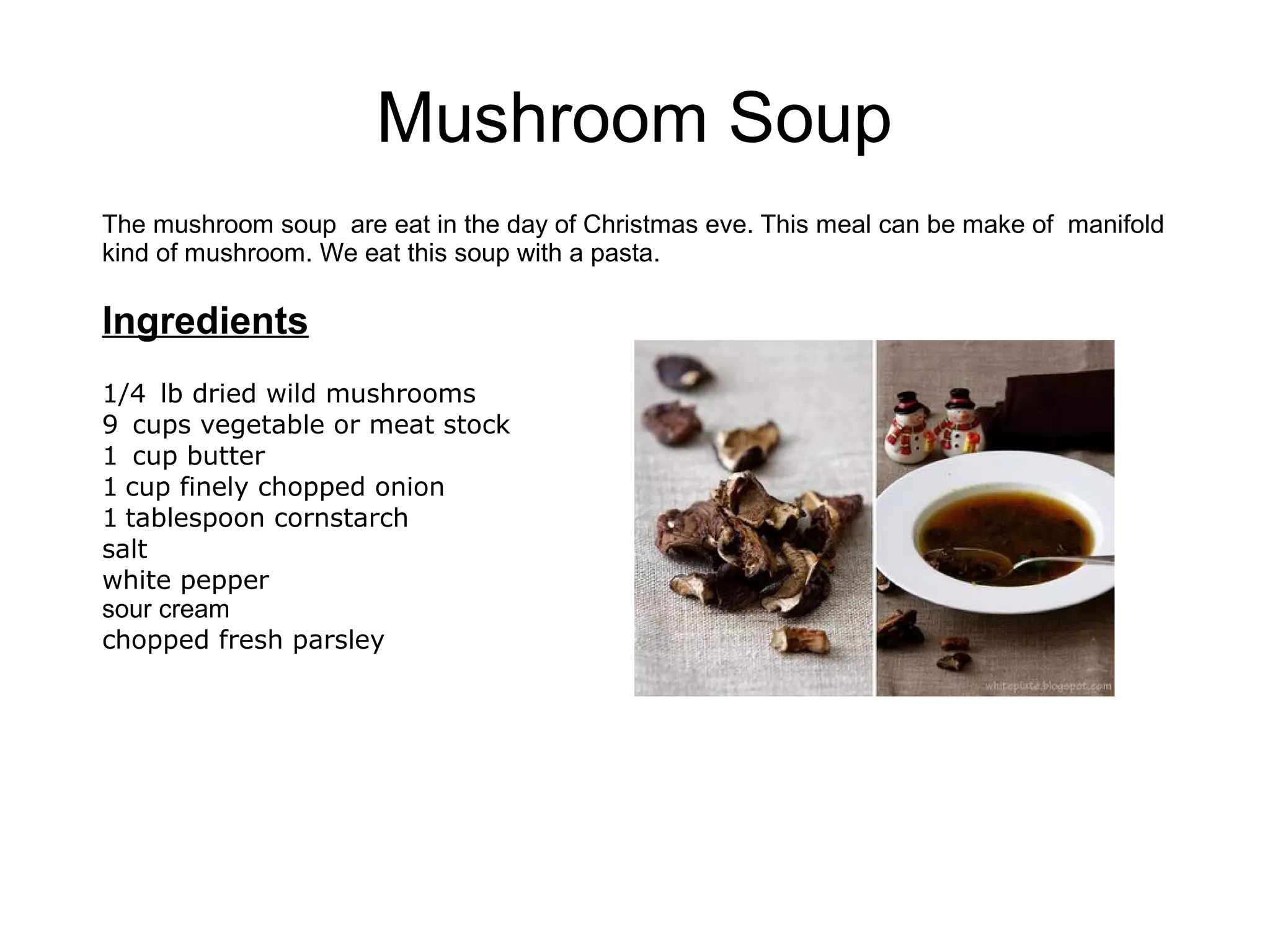 Mushroom Soup
The mushroom soup are eat in the day of Christmas eve. This meal can be make of manifold
kind of mushroom. We eat this soup with a pasta.
Ingredients
1/4 lb dried wild mushrooms
9 cups vegetable or meat stock
1 cup butter
1 cup finely chopped onion
1 tablespoon cornstarch
salt
white pepper
sour cream
chopped fresh parsley
 