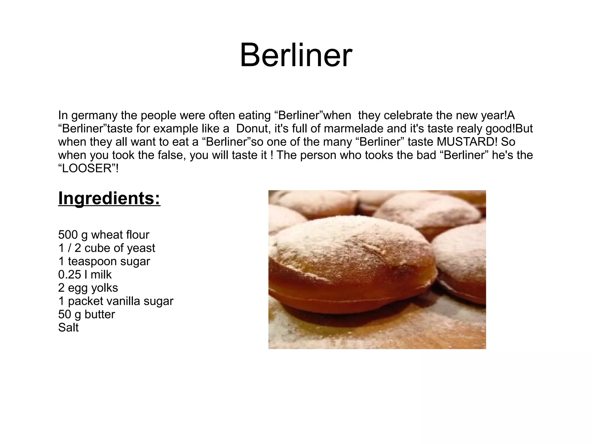 Berliner
In germany the people were often eating “Berliner”when they celebrate the new year!A
“Berliner”taste for example like a Donut, it's full of marmelade and it's taste realy good!But
when they all want to eat a “Berliner”so one of the many “Berliner” taste MUSTARD! So
when you took the false, you will taste it ! The person who tooks the bad “Berliner” he's the
“LOOSER”!
Ingredients:
500 g wheat flour
1 / 2 cube of yeast
1 teaspoon sugar
0.25 l milk
2 egg yolks
1 packet vanilla sugar
50 g butter
Salt
 