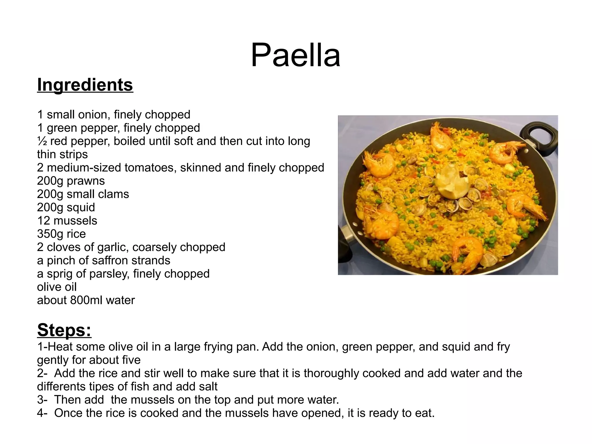 Paella
Ingredients
1 small onion, finely chopped
1 green pepper, finely chopped
½ red pepper, boiled until soft and then cut into long
thin strips
2 medium-sized tomatoes, skinned and finely chopped
200g prawns
200g small clams
200g squid
12 mussels
350g rice
2 cloves of garlic, coarsely chopped
a pinch of saffron strands
a sprig of parsley, finely chopped
olive oil
about 800ml water
Steps:
1-Heat some olive oil in a large frying pan. Add the onion, green pepper, and squid and fry
gently for about five
2- Add the rice and stir well to make sure that it is thoroughly cooked and add water and the
differents tipes of fish and add salt
3- Then add the mussels on the top and put more water.
4- Once the rice is cooked and the mussels have opened, it is ready to eat.
 