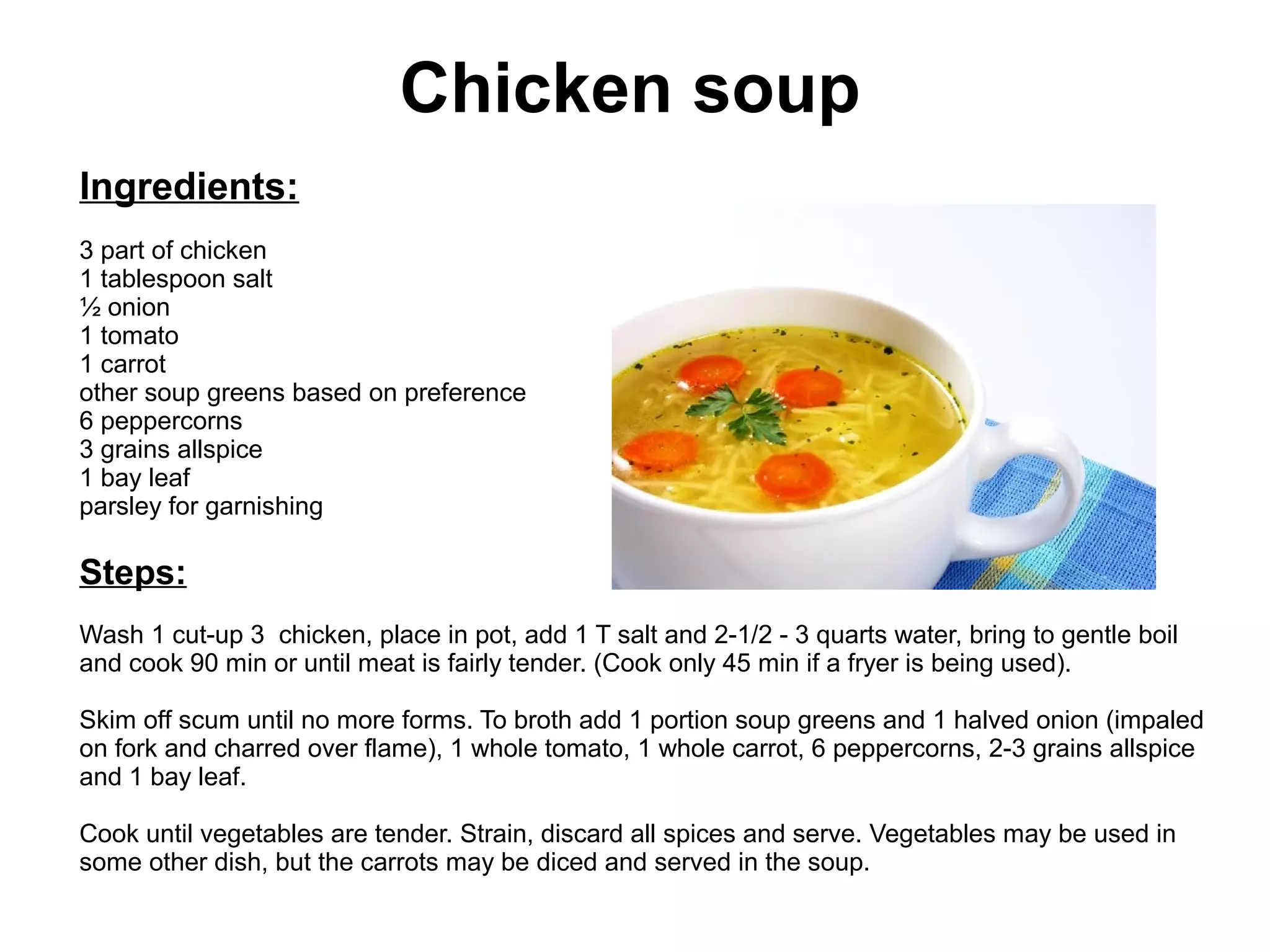 Chicken soup
Ingredients:
3 part of chicken
1 tablespoon salt
½ onion
1 tomato
1 carrot
other soup greens based on preference
6 peppercorns
3 grains allspice
1 bay leaf
parsley for garnishing
Steps:
Wash 1 cut-up 3 chicken, place in pot, add 1 T salt and 2-1/2 - 3 quarts water, bring to gentle boil
and cook 90 min or until meat is fairly tender. (Cook only 45 min if a fryer is being used).
Skim off scum until no more forms. To broth add 1 portion soup greens and 1 halved onion (impaled
on fork and charred over flame), 1 whole tomato, 1 whole carrot, 6 peppercorns, 2-3 grains allspice
and 1 bay leaf.
Cook until vegetables are tender. Strain, discard all spices and serve. Vegetables may be used in
some other dish, but the carrots may be diced and served in the soup.
 