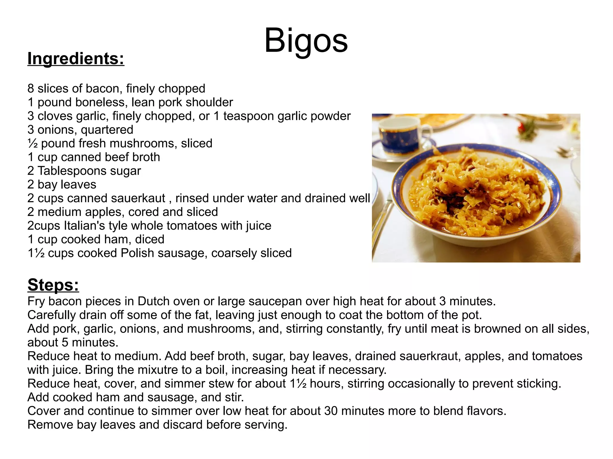 BigosIngredients:
8 slices of bacon, finely chopped
1 pound boneless, lean pork shoulder
3 cloves garlic, finely chopped, or 1 teaspoon garlic powder
3 onions, quartered
½ pound fresh mushrooms, sliced
1 cup canned beef broth
2 Tablespoons sugar
2 bay leaves
2 cups canned sauerkaut , rinsed under water and drained well
2 medium apples, cored and sliced
2cups Italian's tyle whole tomatoes with juice
1 cup cooked ham, diced
1½ cups cooked Polish sausage, coarsely sliced
Steps:
Fry bacon pieces in Dutch oven or large saucepan over high heat for about 3 minutes.
Carefully drain off some of the fat, leaving just enough to coat the bottom of the pot.
Add pork, garlic, onions, and mushrooms, and, stirring constantly, fry until meat is browned on all sides,
about 5 minutes.
Reduce heat to medium. Add beef broth, sugar, bay leaves, drained sauerkraut, apples, and tomatoes
with juice. Bring the mixutre to a boil, increasing heat if necessary.
Reduce heat, cover, and simmer stew for about 1½ hours, stirring occasionally to prevent sticking.
Add cooked ham and sausage, and stir.
Cover and continue to simmer over low heat for about 30 minutes more to blend flavors.
Remove bay leaves and discard before serving.
 