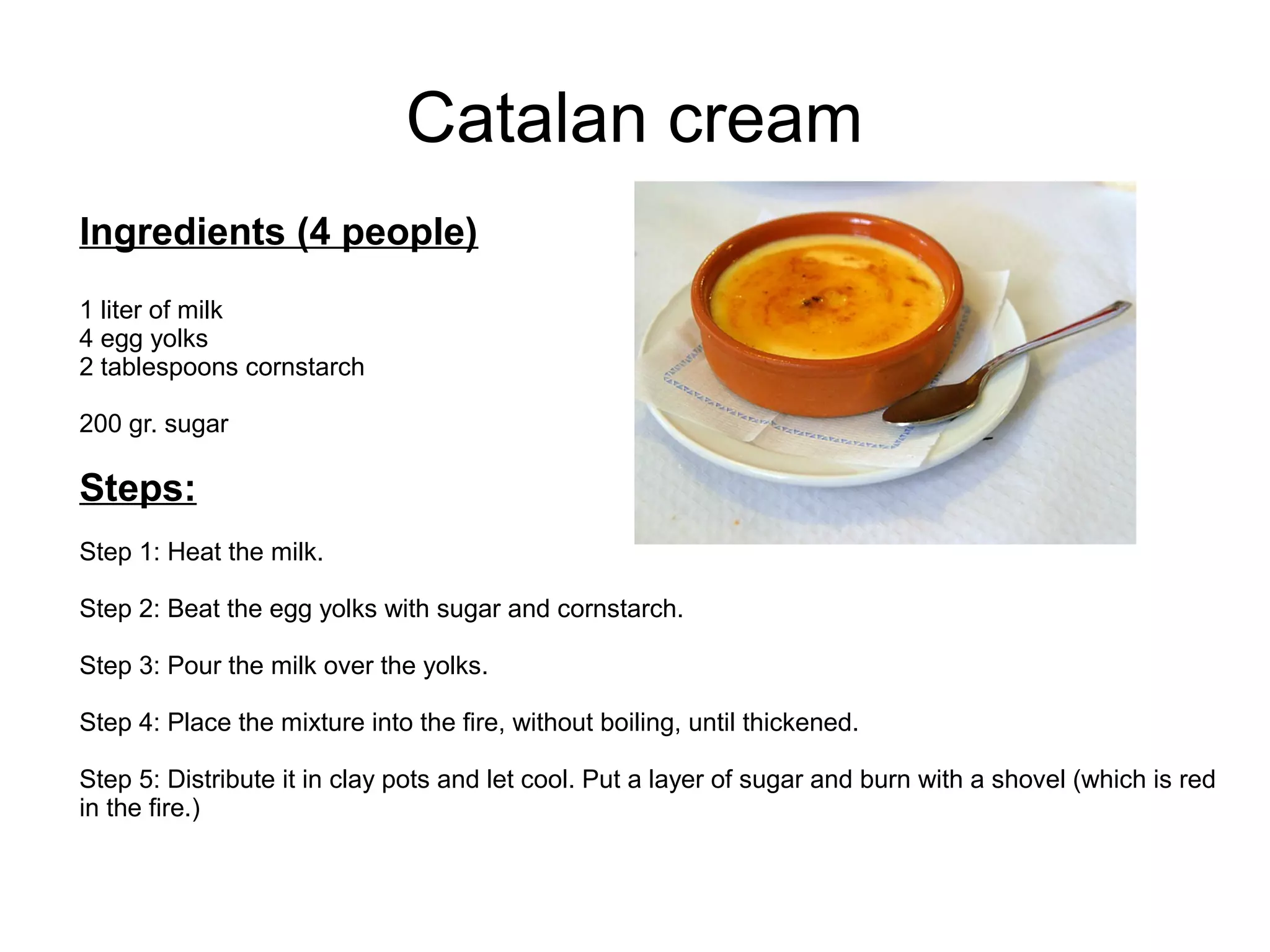 Catalan cream
Ingredients (4 people)
1 liter of milk
4 egg yolks
2 tablespoons cornstarch
200 gr. sugar
Steps:
Step 1: Heat the milk.
Step 2: Beat the egg yolks with sugar and cornstarch.
Step 3: Pour the milk over the yolks.
Step 4: Place the mixture into the fire, without boiling, until thickened.
Step 5: Distribute it in clay pots and let cool. Put a layer of sugar and burn with a shovel (which is red
in the fire.)
 
