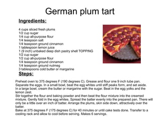 German plum tart
Ingredients:
4 cups sliced fresh plums
1/2 cup sugar
1/4 cup all-purpose flour
1/4 teaspoon salt
1/4 teaspoon ground cinnamon
1 tablespoon lemon juice
1 (9 inch) unbaked deep dish pastry shell TOPPING
1/2 cup sugar
1/2 cup all-purpose flour
1/4 teaspoon ground cinnamon
1/4 teaspoon ground nutmeg
3 tablespoons cold butter or margarine
Steps:
Preheat oven to 375 degrees F (190 degrees C). Grease and flour one 9 inch tube pan.
Separate the eggs. In a small bowl, beat the egg whites until stiff peaks form, and set aside.
In a large bowl, cream the butter or margarine with the sugar. Beat in the egg yolks and the
lemon zest.
Stir together the flour and baking powder and then beat the flour mixture into the creamed
mixture. Gently fold in the egg whites. Spread the batter evenly into the prepared pan. There will
only be a little over an inch of batter. Arrange the plums, skin side down, attractively over the
batter.
Bake at 375 degrees F (175 degrees C) for 40 minutes or until cake tests done. Transfer to a
cooling rack and allow to cool before serving. Makes 6 servings.
 