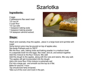 Szarlotka
Ingredients:
2 eggs
2 tablespoons flax seed meal
1/2 cup oil
2 cups flour
1/2 cup oats
1 teaspoon baking soda
1 teaspoon baking powder
1/4 teaspoon almond extract
Steps:
Wash and coarsely chop the apples , place in a large bowl and sprinkle with
sugar
Some lemon juice may be poured on top of apples also.
Set Aside Preheat oven to 350°F
Mix the flour, oats, baking soda and baking powder in a medium bowl.
In a separate bowl mix the eggs, flax meal, and oil, and extract together.
Add this mixture to the flour mixture. Mix well
Add this dough to the apples, along with the nuts and raisins. Mix very well.
The apples will get incorporated into the dough.
Add a bit more flour if the mixture is extremely wet
Put into a large pan and smooth out the top so it flat.
Bake for around 1 hour .
Top should look fairly browned.
Take out of the oven and Cool in the pan.
 