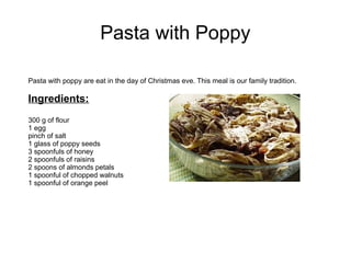 Pasta with Poppy
Pasta with poppy are eat in the day of Christmas eve. This meal is our family tradition.
Ingredients:
300 g of flour
1 egg
pinch of salt
1 glass of poppy seeds
3 spoonfuls of honey
2 spoonfuls of raisins
2 spoons of almonds petals
1 spoonful of chopped walnuts
1 spoonful of orange peel
 