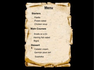 Menu
Starters
Main Courses
Dessert
s
Catalan cream
Paella
Snails on a tin
Potato salad
Herring fish salad
German plum tart
Chicken soup
Bigos
Szarlotka
 