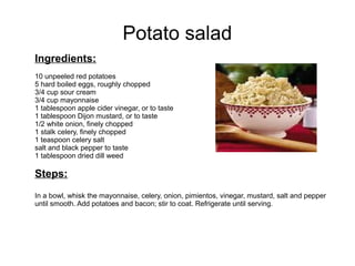Potato salad
Ingredients:
10 unpeeled red potatoes
5 hard boiled eggs, roughly chopped
3/4 cup sour cream
3/4 cup mayonnaise
1 tablespoon apple cider vinegar, or to taste
1 tablespoon Dijon mustard, or to taste
1/2 white onion, finely chopped
1 stalk celery, finely chopped
1 teaspoon celery salt
salt and black pepper to taste
1 tablespoon dried dill weed
Steps:
In a bowl, whisk the mayonnaise, celery, onion, pimientos, vinegar, mustard, salt and pepper
until smooth. Add potatoes and bacon; stir to coat. Refrigerate until serving.
 