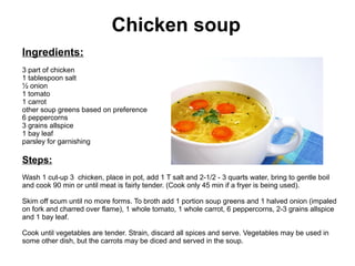 Chicken soup
Ingredients:
3 part of chicken
1 tablespoon salt
½ onion
1 tomato
1 carrot
other soup greens based on preference
6 peppercorns
3 grains allspice
1 bay leaf
parsley for garnishing
Steps:
Wash 1 cut-up 3 chicken, place in pot, add 1 T salt and 2-1/2 - 3 quarts water, bring to gentle boil
and cook 90 min or until meat is fairly tender. (Cook only 45 min if a fryer is being used).
Skim off scum until no more forms. To broth add 1 portion soup greens and 1 halved onion (impaled
on fork and charred over flame), 1 whole tomato, 1 whole carrot, 6 peppercorns, 2-3 grains allspice
and 1 bay leaf.
Cook until vegetables are tender. Strain, discard all spices and serve. Vegetables may be used in
some other dish, but the carrots may be diced and served in the soup.
 