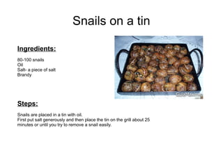 Snails on a tin
Ingredients:
80-100 snails
Oil
Salt- a piece of salt
Brandy
Steps:
Snails are placed in a tin with oil.
First put salt generously and then place the tin on the grill about 25
minutes or until you try to remove a snail easily.
 