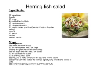 Herring fish salad
Ingredients:
1/2 kg potatoes
1 apple
1/2 onion
4-5 pickled herring fillets
1/2 cup sour cream
1/2 cup normal cream
6-7 medium sized gherkins (German, Polish or Russian
variety)
olive oil
1/2 lemon
parsley
salt and pepper
Steps:boil the potatoes
peel them and leave to cool
cut the herring fillets into 2 cm strips
chop up the gherkins and the onion finely
peel the apple and cut it into 2 cm cubes
cut the potatoes into cubes
put everything into a bowl
add the juice of half a lemon and the sour and normal cream
season with very little salt as the herrings a pretty salty already and pepper to
taste
add some fresh parsley and move everything carefully
 